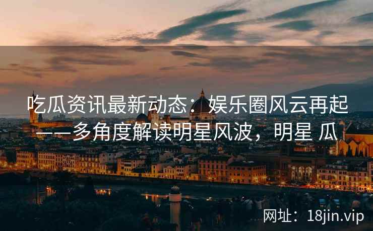 吃瓜资讯最新动态：娱乐圈风云再起——多角度解读明星风波，明星 瓜