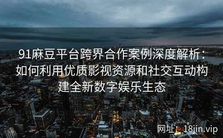 91麻豆平台跨界合作案例深度解析：如何利用优质影视资源和社交互动构建全新数字娱乐生态