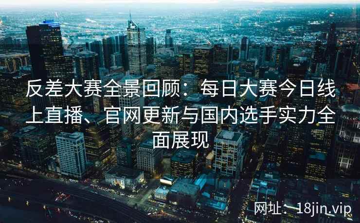 反差大赛全景回顾：每日大赛今日线上直播、官网更新与国内选手实力全面展现