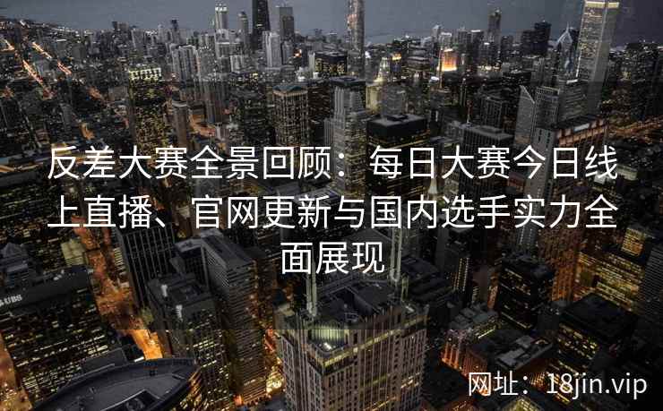 反差大赛全景回顾：每日大赛今日线上直播、官网更新与国内选手实力全面展现