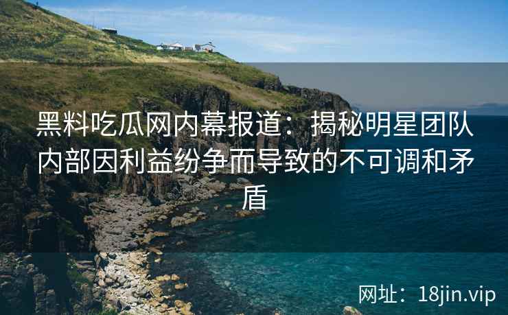 黑料吃瓜网内幕报道：揭秘明星团队内部因利益纷争而导致的不可调和矛盾