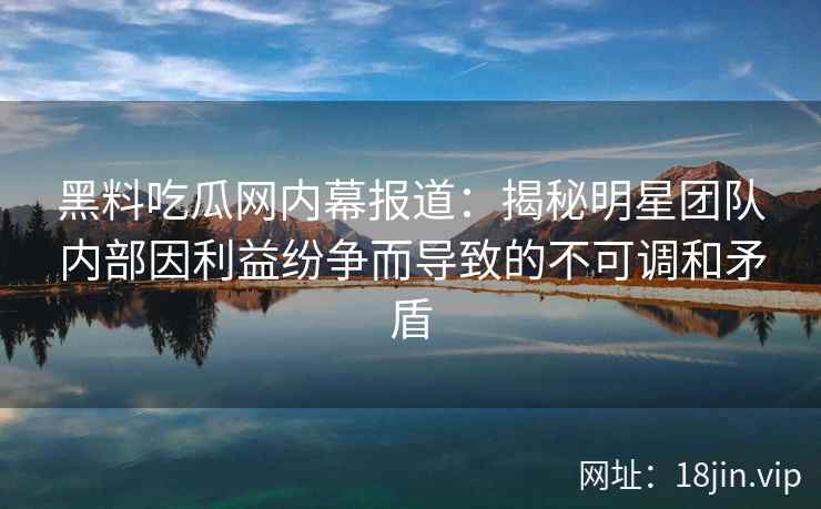 黑料吃瓜网内幕报道：揭秘明星团队内部因利益纷争而导致的不可调和矛盾