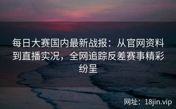 每日大赛国内最新战报：从官网资料到直播实况，全网追踪反差赛事精彩纷呈
