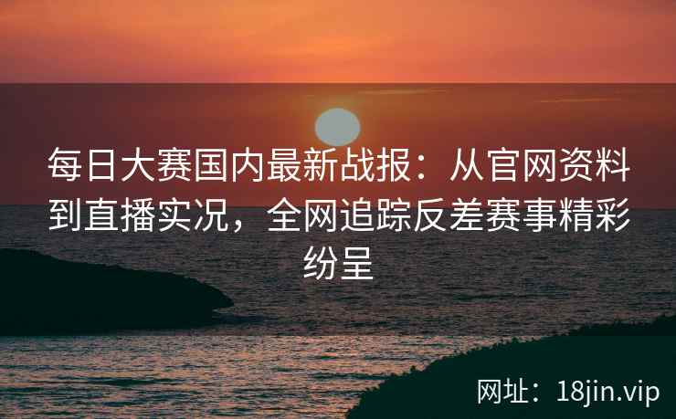 每日大赛国内最新战报：从官网资料到直播实况，全网追踪反差赛事精彩纷呈
