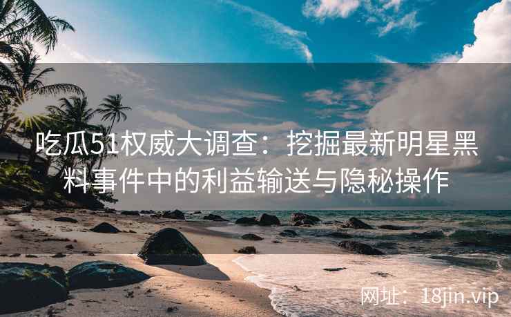 吃瓜51权威大调查：挖掘最新明星黑料事件中的利益输送与隐秘操作