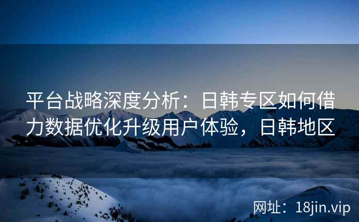 平台战略深度分析：日韩专区如何借力数据优化升级用户体验，日韩地区