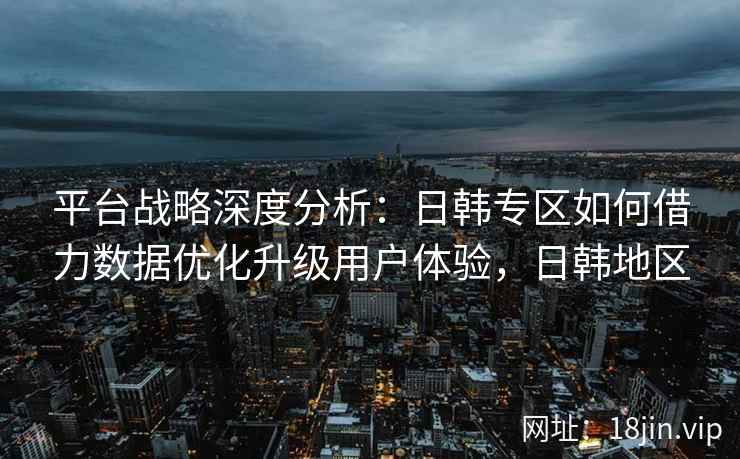 平台战略深度分析：日韩专区如何借力数据优化升级用户体验，日韩地区