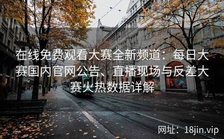 在线免费观看大赛全新频道：每日大赛国内官网公告、直播现场与反差大赛火热数据详解