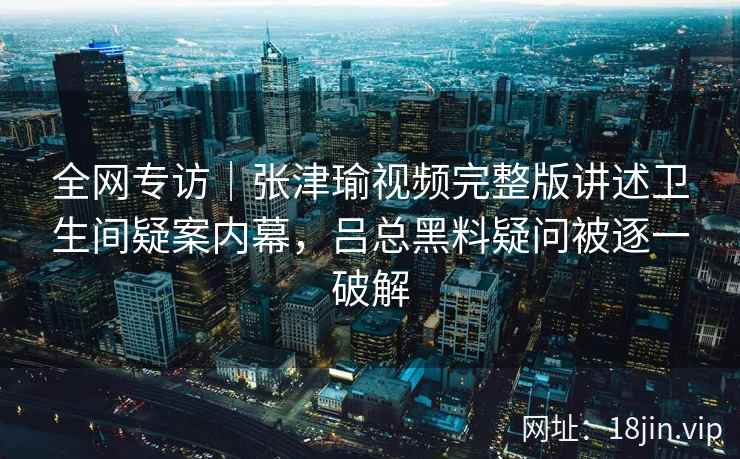 全网专访｜张津瑜视频完整版讲述卫生间疑案内幕，吕总黑料疑问被逐一破解
