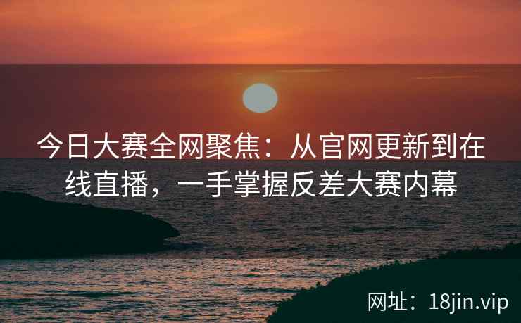 今日大赛全网聚焦：从官网更新到在线直播，一手掌握反差大赛内幕
