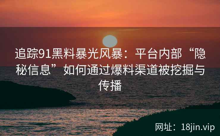 追踪91黑料暴光风暴：平台内部“隐秘信息”如何通过爆料渠道被挖掘与传播