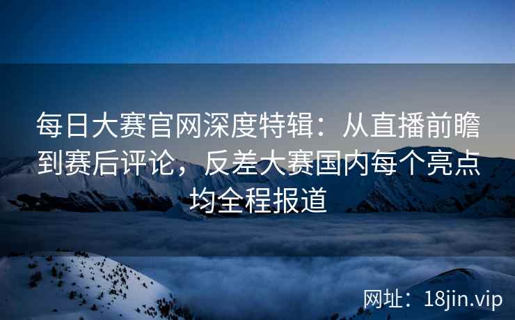 每日大赛官网深度特辑：从直播前瞻到赛后评论，反差大赛国内每个亮点均全程报道