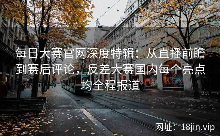 每日大赛官网深度特辑：从直播前瞻到赛后评论，反差大赛国内每个亮点均全程报道