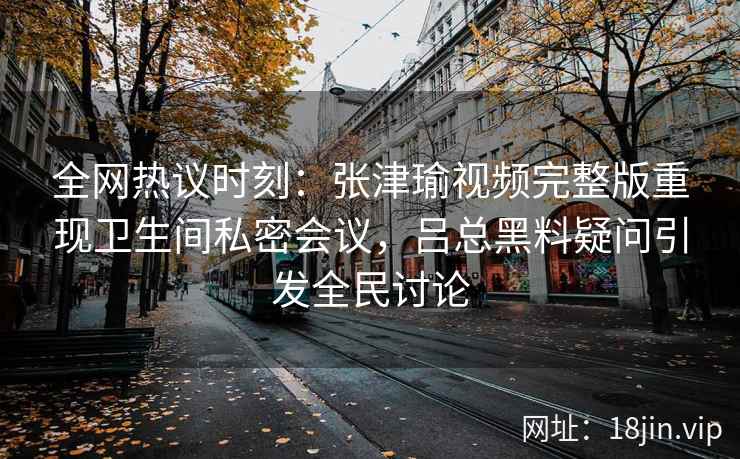 全网热议时刻：张津瑜视频完整版重现卫生间私密会议，吕总黑料疑问引发全民讨论