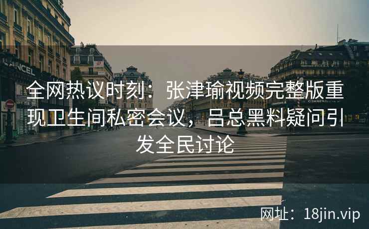 全网热议时刻：张津瑜视频完整版重现卫生间私密会议，吕总黑料疑问引发全民讨论