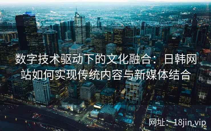 数字技术驱动下的文化融合：日韩网站如何实现传统内容与新媒体结合