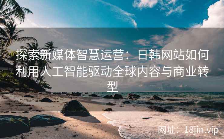 探索新媒体智慧运营：日韩网站如何利用人工智能驱动全球内容与商业转型