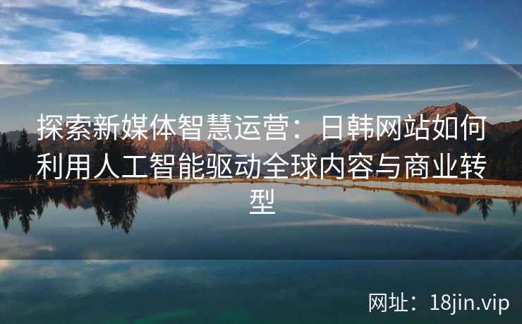 探索新媒体智慧运营：日韩网站如何利用人工智能驱动全球内容与商业转型