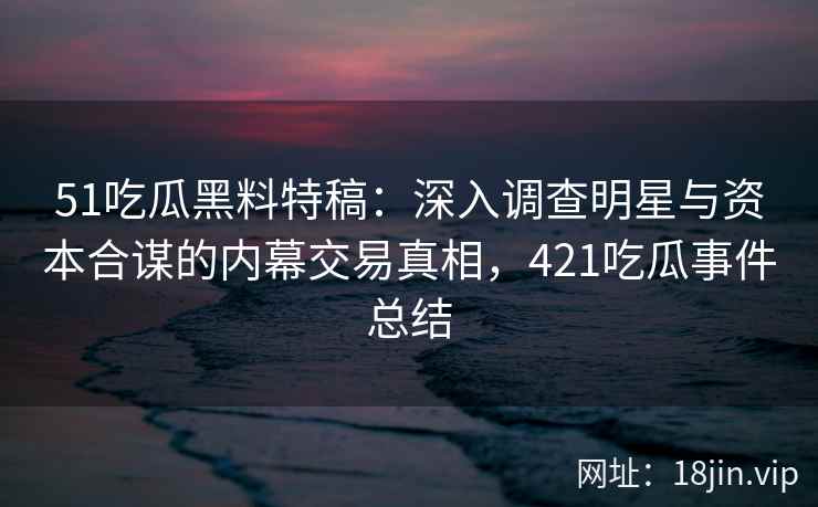 51吃瓜黑料特稿：深入调查明星与资本合谋的内幕交易真相，421吃瓜事件总结